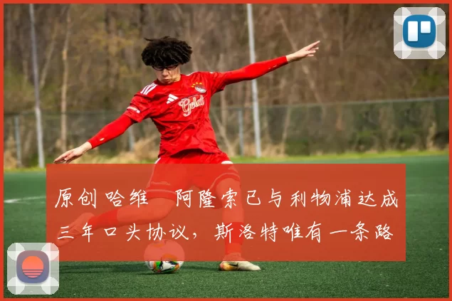 原创 哈维・阿隆索已与利物浦达成三年口头协议,斯洛特唯有一条路可 “翻盘”