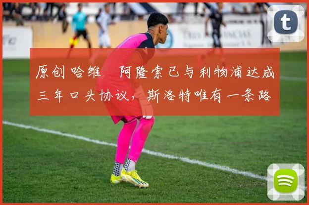 原创 哈维・阿隆索已与利物浦达成三年口头协议，斯洛特唯有一条路可 “翻盘”