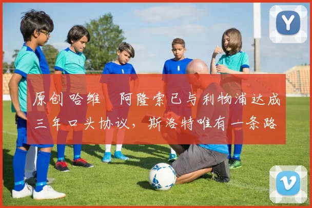 原创 哈维・阿隆索已与利物浦达成三年口头协议,斯洛特唯有一条路可 “翻盘”