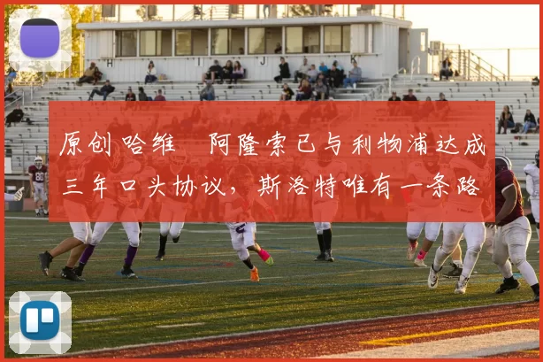 原创 哈维・阿隆索已与利物浦达成三年口头协议，斯洛特唯有一条路可 “翻盘”