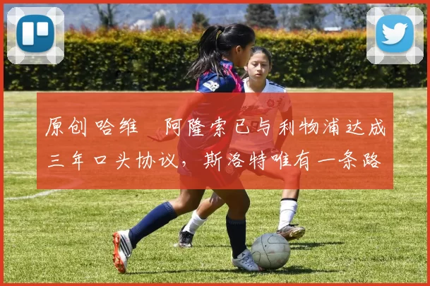 原创 哈维・阿隆索已与利物浦达成三年口头协议，斯洛特唯有一条路可 “翻盘”