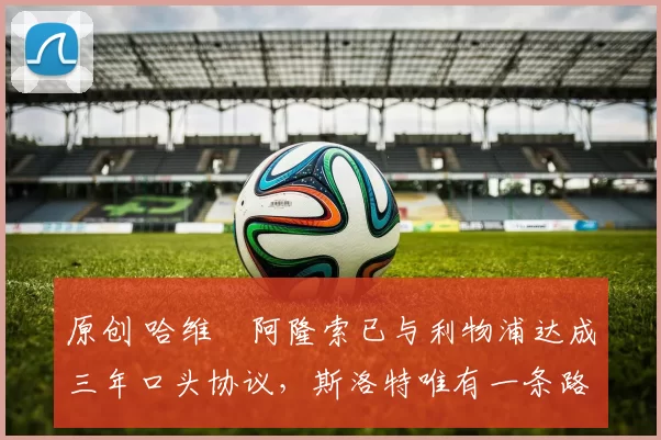 原创 哈维・阿隆索已与利物浦达成三年口头协议，斯洛特唯有一条路可 “翻盘”