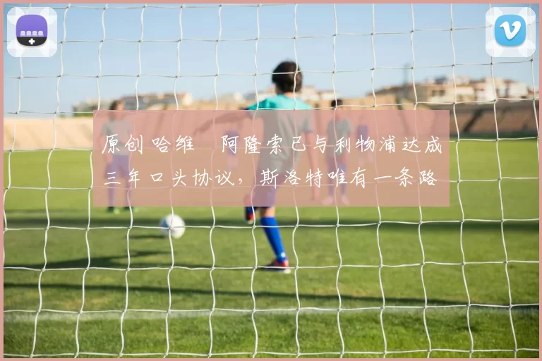 原创 哈维・阿隆索已与利物浦达成三年口头协议，斯洛特唯有一条路可 “翻盘”