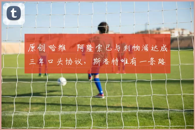 原创 哈维・阿隆索已与利物浦达成三年口头协议，斯洛特唯有一条路可 “翻盘”