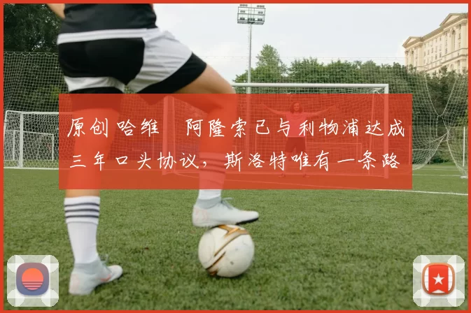 原创 哈维・阿隆索已与利物浦达成三年口头协议，斯洛特唯有一条路可 “翻盘”