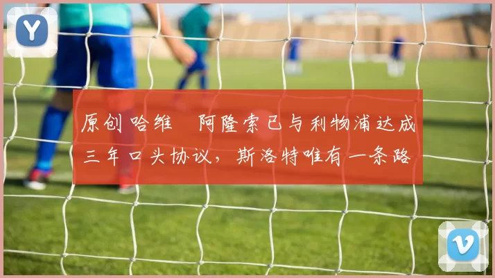 原创 哈维・阿隆索已与利物浦达成三年口头协议，斯洛特唯有一条路可 “翻盘”