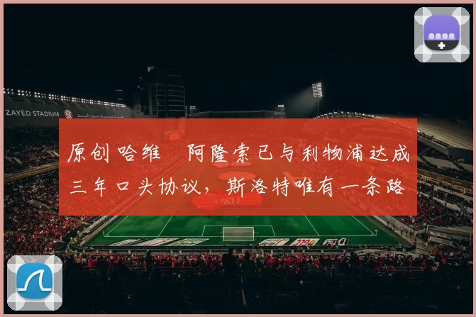 原创 哈维・阿隆索已与利物浦达成三年口头协议，斯洛特唯有一条路可 “翻盘”