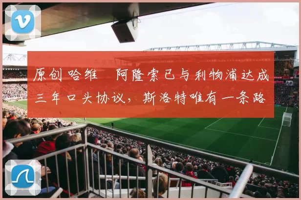 原创 哈维・阿隆索已与利物浦达成三年口头协议，斯洛特唯有一条路可 “翻盘”