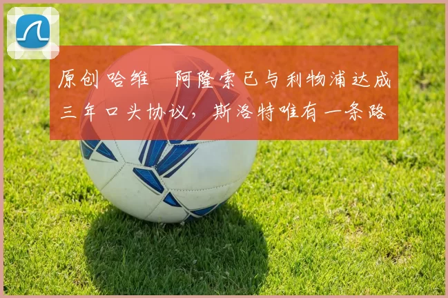 原创 哈维・阿隆索已与利物浦达成三年口头协议，斯洛特唯有一条路可 “翻盘”