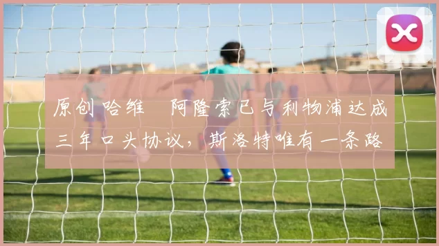 原创 哈维・阿隆索已与利物浦达成三年口头协议，斯洛特唯有一条路可 “翻盘”