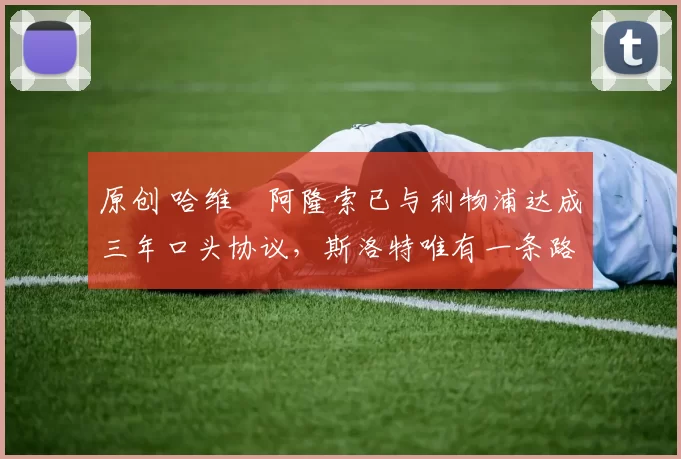 原创 哈维・阿隆索已与利物浦达成三年口头协议，斯洛特唯有一条路可 “翻盘”