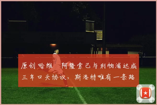 原创 哈维・阿隆索已与利物浦达成三年口头协议，斯洛特唯有一条路可 “翻盘”