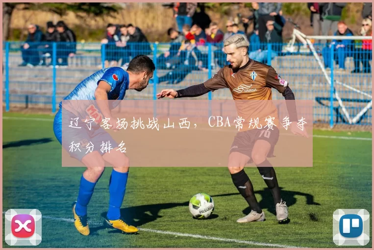 辽宁客场挑战山西，CBA常规赛争夺积分排名