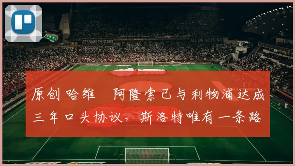 原创 哈维・阿隆索已与利物浦达成三年口头协议,斯洛特唯有一条路可 “翻盘”