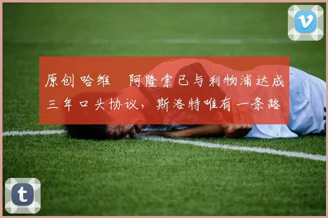 原创 哈维・阿隆索已与利物浦达成三年口头协议,斯洛特唯有一条路可 “翻盘”