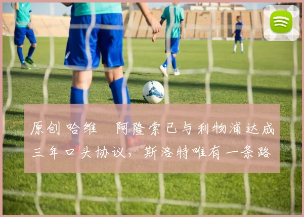 原创 哈维・阿隆索已与利物浦达成三年口头协议，斯洛特唯有一条路可 “翻盘”