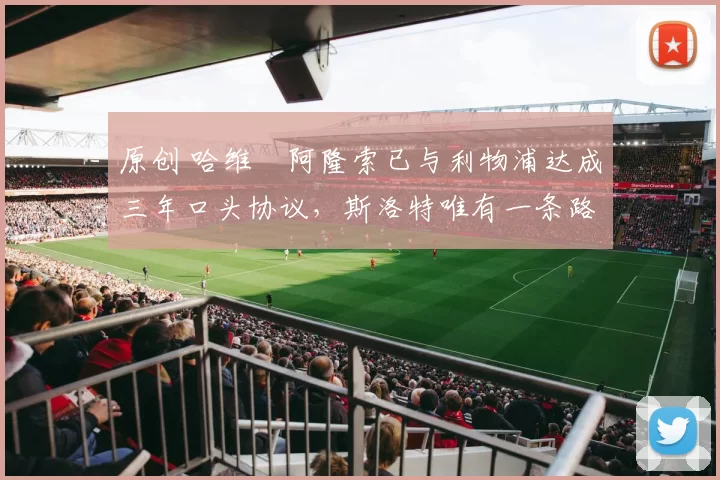 原创 哈维・阿隆索已与利物浦达成三年口头协议，斯洛特唯有一条路可 “翻盘”