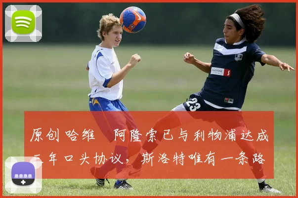 原创 哈维・阿隆索已与利物浦达成三年口头协议，斯洛特唯有一条路可 “翻盘”