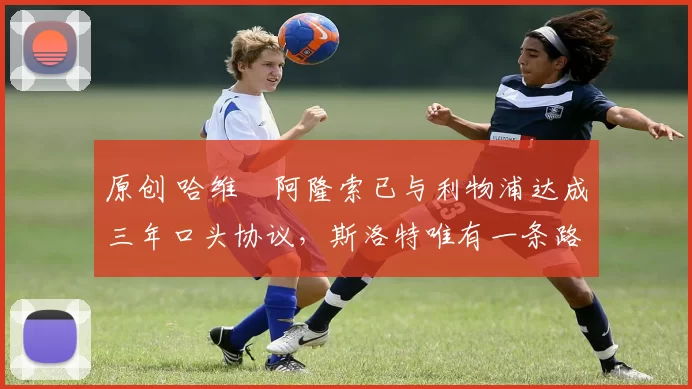 原创 哈维・阿隆索已与利物浦达成三年口头协议，斯洛特唯有一条路可 “翻盘”