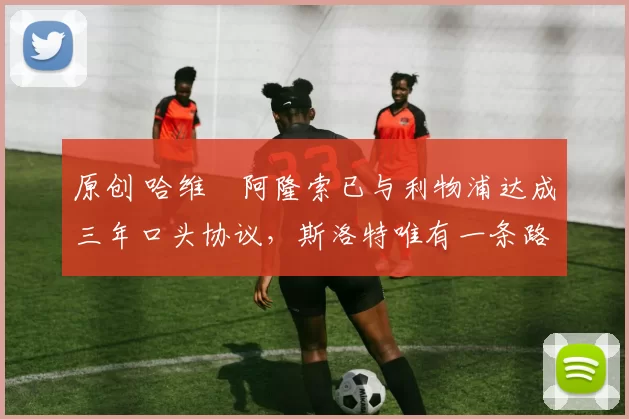 原创 哈维・阿隆索已与利物浦达成三年口头协议，斯洛特唯有一条路可 “翻盘”