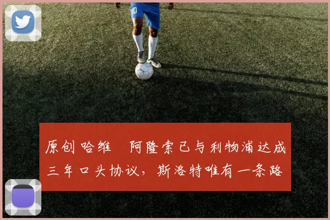 原创 哈维・阿隆索已与利物浦达成三年口头协议，斯洛特唯有一条路可 “翻盘”