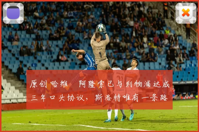 原创 哈维・阿隆索已与利物浦达成三年口头协议，斯洛特唯有一条路可 “翻盘”
