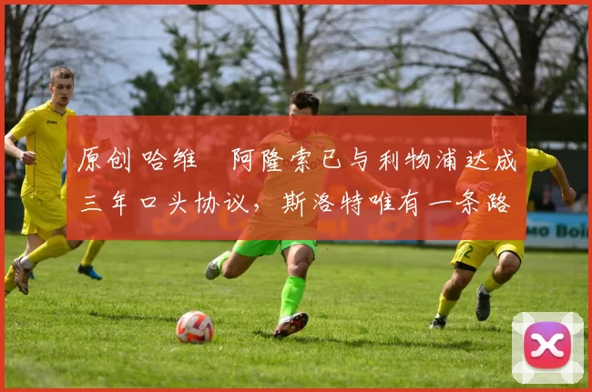 原创 哈维・阿隆索已与利物浦达成三年口头协议，斯洛特唯有一条路可 “翻盘”