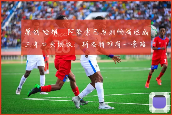 原创 哈维・阿隆索已与利物浦达成三年口头协议，斯洛特唯有一条路可 “翻盘”