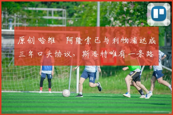 原创 哈维・阿隆索已与利物浦达成三年口头协议，斯洛特唯有一条路可 “翻盘”