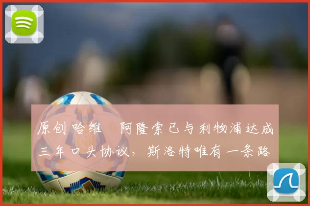 原创 哈维・阿隆索已与利物浦达成三年口头协议，斯洛特唯有一条路可 “翻盘”