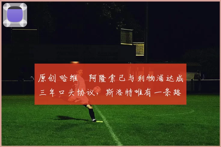 原创 哈维・阿隆索已与利物浦达成三年口头协议，斯洛特唯有一条路可 “翻盘”