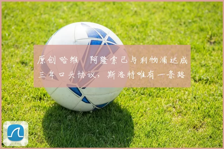 原创 哈维・阿隆索已与利物浦达成三年口头协议，斯洛特唯有一条路可 “翻盘”