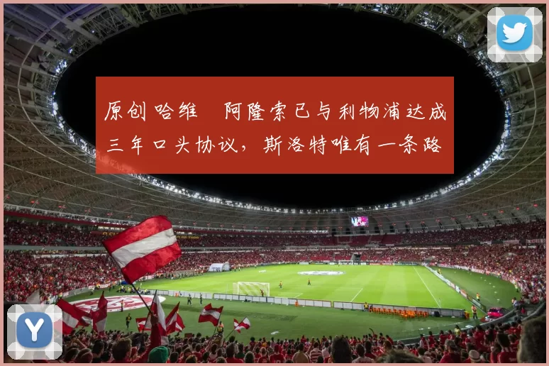 原创 哈维・阿隆索已与利物浦达成三年口头协议，斯洛特唯有一条路可 “翻盘”