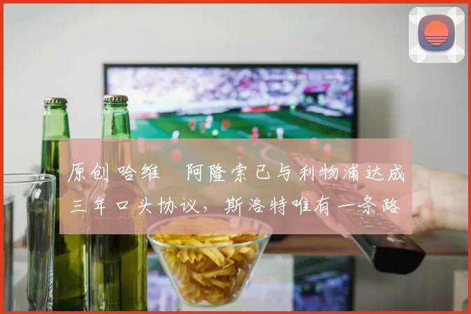原创 哈维・阿隆索已与利物浦达成三年口头协议，斯洛特唯有一条路可 “翻盘”