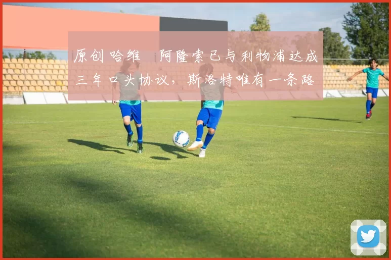 原创 哈维・阿隆索已与利物浦达成三年口头协议，斯洛特唯有一条路可 “翻盘”