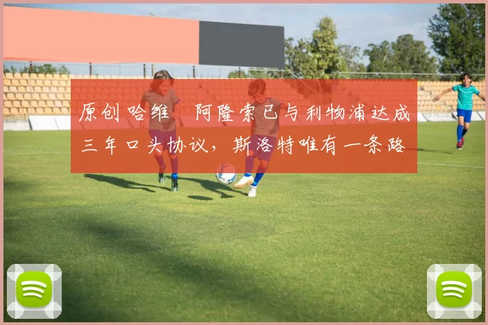 原创 哈维・阿隆索已与利物浦达成三年口头协议，斯洛特唯有一条路可 “翻盘”