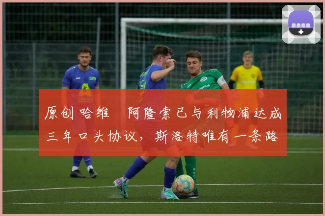 原创 哈维・阿隆索已与利物浦达成三年口头协议，斯洛特唯有一条路可 “翻盘”