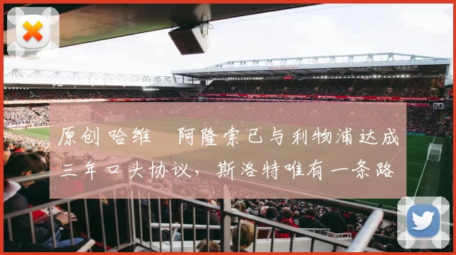 原创 哈维・阿隆索已与利物浦达成三年口头协议，斯洛特唯有一条路可 “翻盘”