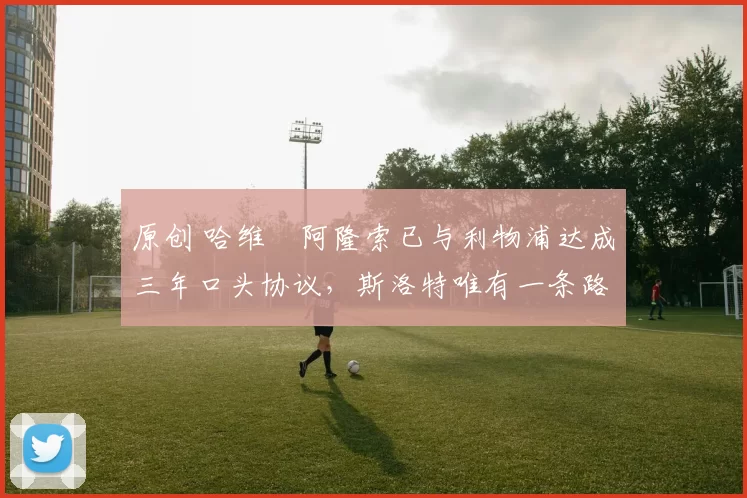 原创 哈维・阿隆索已与利物浦达成三年口头协议，斯洛特唯有一条路可 “翻盘”