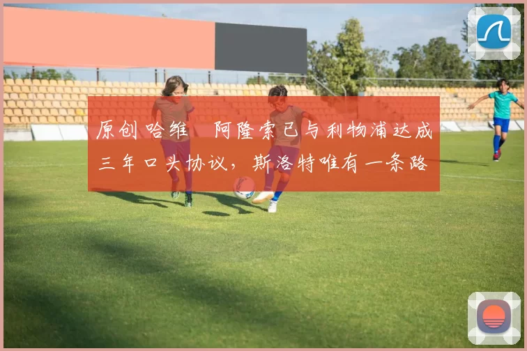 原创 哈维・阿隆索已与利物浦达成三年口头协议，斯洛特唯有一条路可 “翻盘”