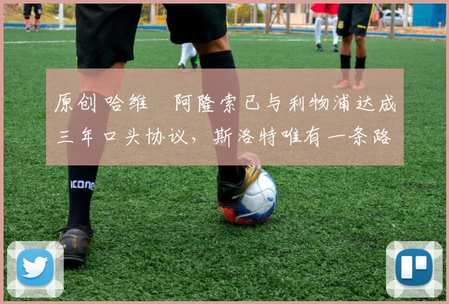 原创 哈维・阿隆索已与利物浦达成三年口头协议，斯洛特唯有一条路可 “翻盘”