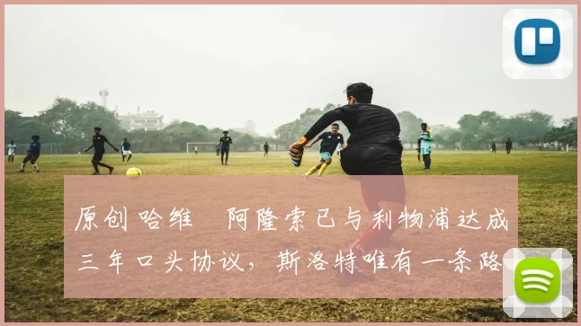 原创 哈维・阿隆索已与利物浦达成三年口头协议，斯洛特唯有一条路可 “翻盘”