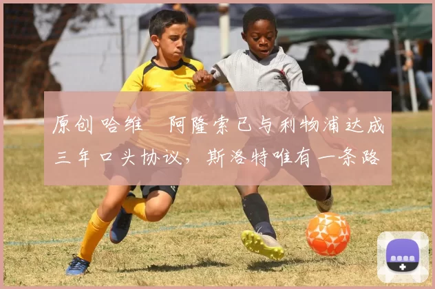 原创 哈维・阿隆索已与利物浦达成三年口头协议，斯洛特唯有一条路可 “翻盘”