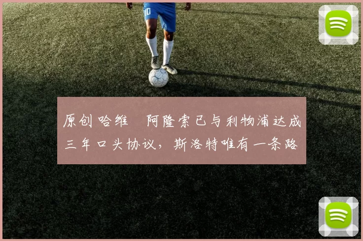 原创 哈维・阿隆索已与利物浦达成三年口头协议，斯洛特唯有一条路可 “翻盘”