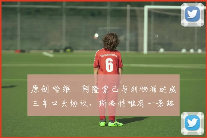 原创 哈维・阿隆索已与利物浦达成三年口头协议，斯洛特唯有一条路可 “翻盘”