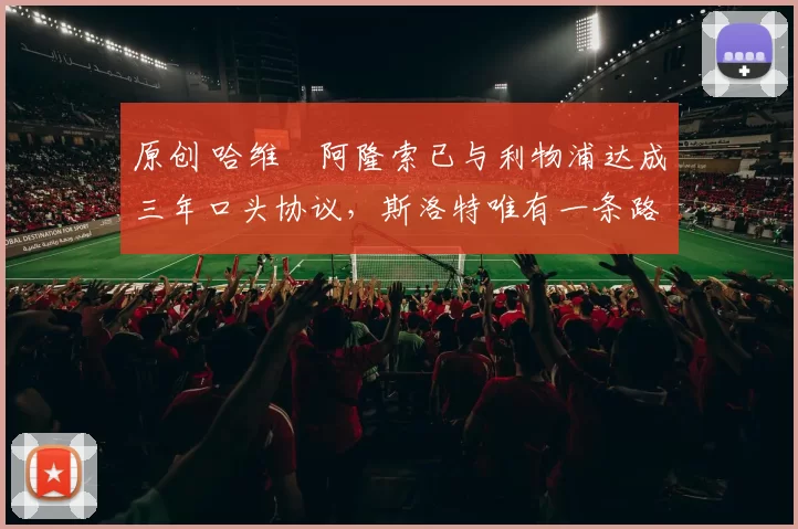 原创 哈维・阿隆索已与利物浦达成三年口头协议，斯洛特唯有一条路可 “翻盘”