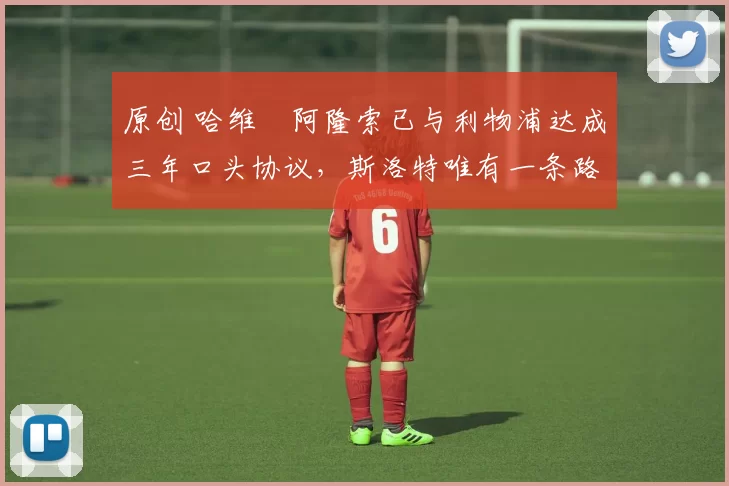 原创 哈维・阿隆索已与利物浦达成三年口头协议，斯洛特唯有一条路可 “翻盘”