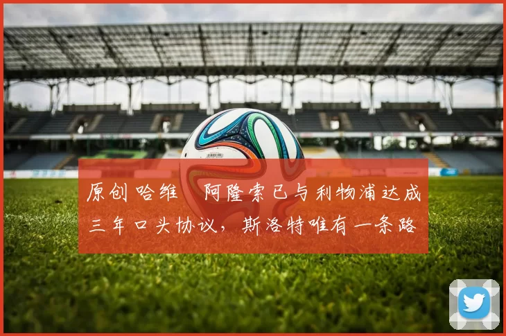 原创 哈维・阿隆索已与利物浦达成三年口头协议，斯洛特唯有一条路可 “翻盘”