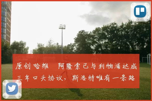 原创 哈维・阿隆索已与利物浦达成三年口头协议，斯洛特唯有一条路可 “翻盘”