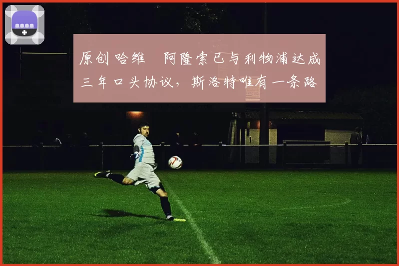 原创 哈维・阿隆索已与利物浦达成三年口头协议，斯洛特唯有一条路可 “翻盘”